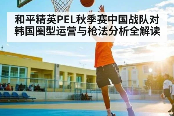 和平精英PEL秋季赛中国战队对韩国圈型运营与枪法分析全解读